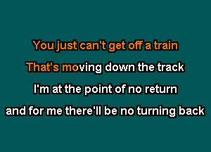 You just can't get off a train
That's moving down the track
I'm at the point of no return

and for me there'll be no turning back