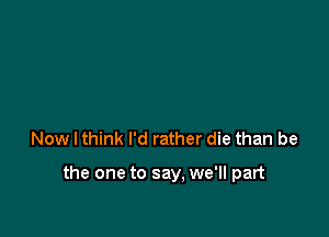 Now I think I'd rather die than be

the one to say. we'll part