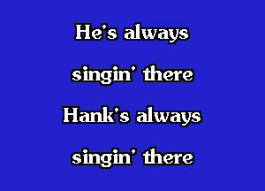 He's always

singin' there

Hank's always

singin' there