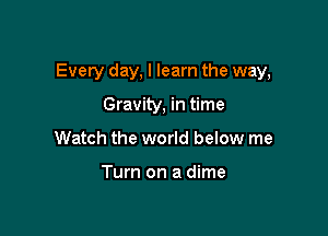 Every day, I learn the way,

Gravity, in time
Watch the world below me

Turn on a dime