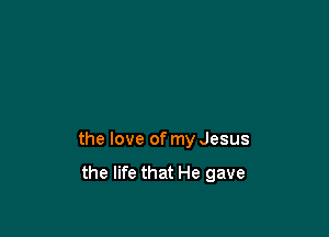 the love of my Jesus
the life that He gave