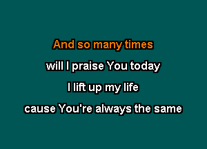 And so many times
will I praise You today

I lift up my life

cause You're always the same