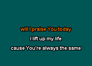 will I praise You today

I lift up my life

cause You're always the same