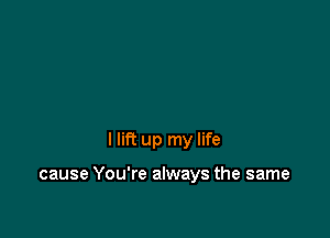 I lift up my life

cause You're always the same