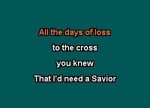 All the days ofloss

to the cross
you knew

That I'd need a Savior