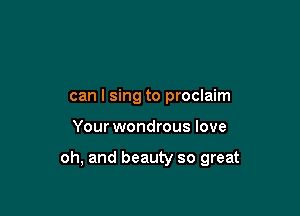 can I sing to proclaim

Your wondrous love

oh, and beauty so great