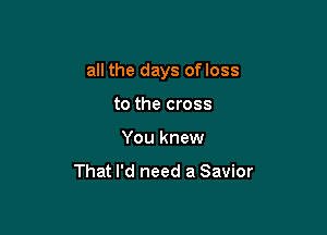 all the days ofloss

to the cross
You knew

That I'd need a Savior