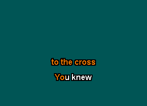 to the cross

You knew