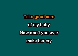 Take good care

of my baby

Now don't you ever

make her cry