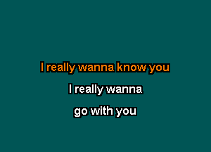 I really wanna know you

I really wanna

go with you