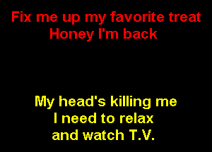 Fix me up my favorite treat
Honey I'm back

My head's killing me
I need to relax
and watch T.V.
