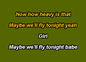 Now how heavy is that
Maybe we '1! fly tonight yeah
6511

Maybe we '1! fly tonight babe