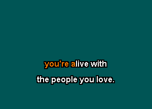 you're alive with

the people you love.