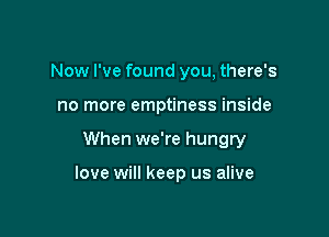 Now I've found you, there's

no more emptiness inside

When we're hungry

love will keep us alive