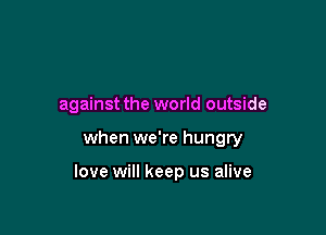 against the world outside

when we're hungry

love will keep us alive