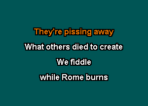 They're pissing away

What others died to create
We fiddle

while Rome burns