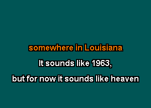 somewhere in Louisiana

It sounds like 1963,

but for now it sounds like heaven