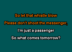 So let that whistle blow

Please dont shoot the messenger,

Itm just a passenger

So what comes tomorrow?