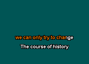 we can only try to change

The course of history