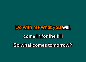 Do with me what you will,

come in for the kill

80 what comes tomorrow?