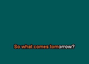 So what comes tomorrow?