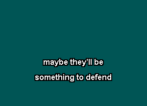maybe they'll be

something to defend