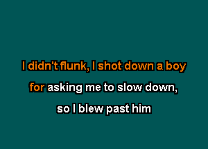 I didn't flunk, I shot down a boy

for asking me to slow down,

so I blew past him