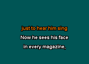 just to hear him sing

Now he sees his face

in every magazine,