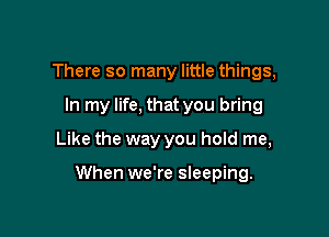There so many little things,
In my life, that you bring
Like the way you hold me,

When we're sleeping.