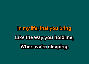 In my life, that you bring
Like the way you hold me,

When we're sleeping.