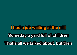 I had ajob waiting at the mill

Someday a yard full of children
That's all we talked about, but then