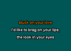 stuck on your love

I'd like to brag on your lips,

the look in your eyes