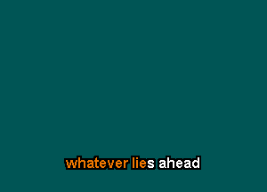 whatever lies ahead