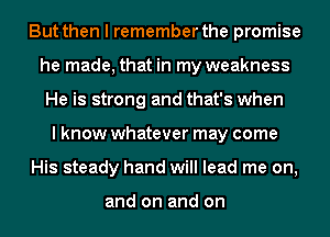 But then I remember the promise
he made, that in my weakness
He is strong and that's when
I know whatever may come
His steady hand will lead me on,

and on and on