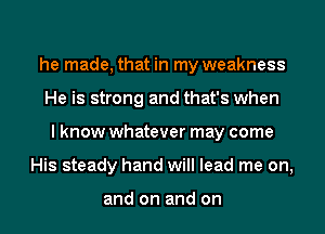 he made, that in my weakness
He is strong and that's when
I know whatever may come
His steady hand will lead me on,

and on and on