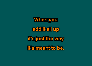 When you
add it all up

it's just the way

it's meant to be.