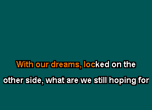 With our dreams, locked on the

other side, what are we still hoping for