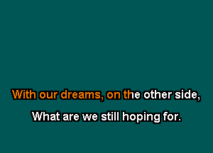 With our dreams, on the other side,

What are we still hoping for.