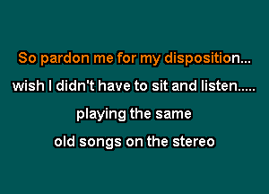 So pardon me for my disposition...
wish I didn't have to sit and listen .....
playing the same

old songs on the stereo