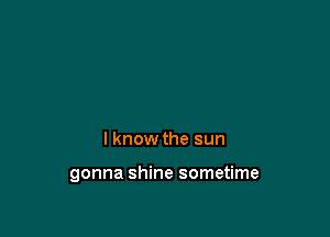 I know the sun

gonna shine sometime