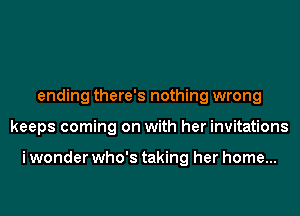 ending there's nothing wrong
keeps coming on with her invitations

i wonder who's taking her home...