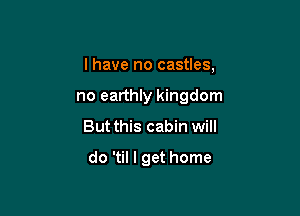 I have no castles,

no earthly kingdom

But this cabin will

do 'til I get home