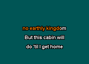 no earthly kingdom

But this cabin will

do 'til I get home
