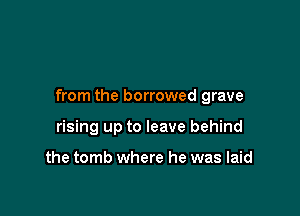 from the borrowed grave

rising up to leave behind

the tomb where he was laid