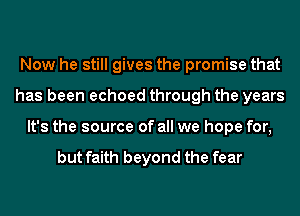 Now he still gives the promise that
has been echoed through the years
It's the source of all we hope for,

but faith beyond the fear