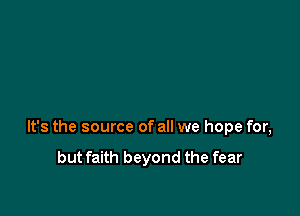 It's the source of all we hope for,

but faith beyond the fear