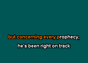 but concerning every prophecy,

he's been right on track