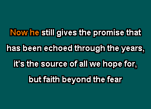 Now he still gives the promise that
has been echoed through the years,
it's the source of all we hope for,

but faith beyond the fear