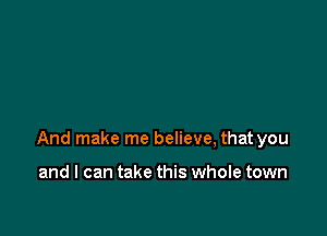 And make me believe, that you

and I can take this whole town