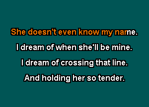 She doesn't even know my name.
I dream ofwhen she'll be mine.
I dream of crossing that line.

And holding her so tender.